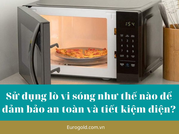 Sử dụng lò vi sóng như thế nào để đảm bảo an toàn và tiết kiệm điện?